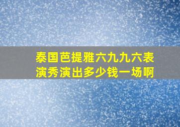 泰国芭提雅六九九六表演秀演出多少钱一场啊