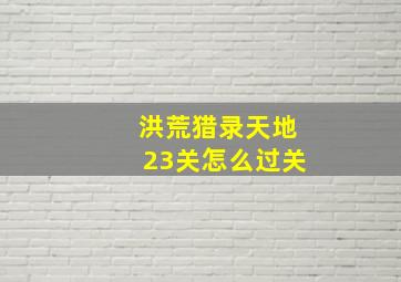 洪荒猎录天地23关怎么过关