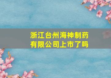 浙江台州海神制药有限公司上市了吗