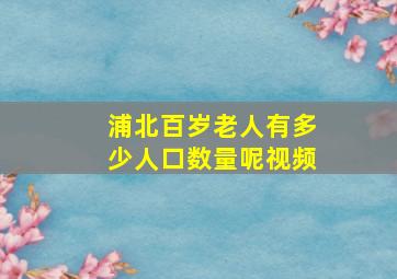 浦北百岁老人有多少人口数量呢视频