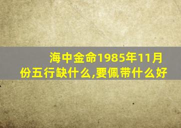 海中金命1985年11月份五行缺什么,要佩带什么好