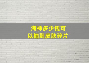 海神多少钱可以抽到皮肤碎片