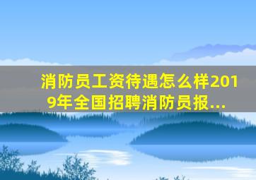 消防员工资待遇怎么样2019年全国招聘消防员报...