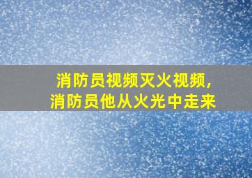 消防员视频灭火视频,消防员他从火光中走来