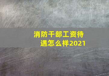 消防干部工资待遇怎么样2021