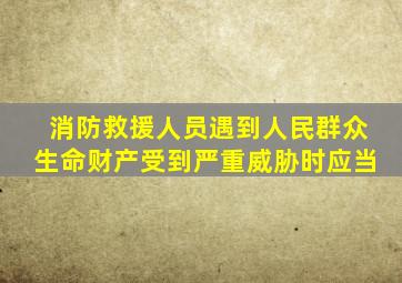 消防救援人员遇到人民群众生命财产受到严重威胁时应当