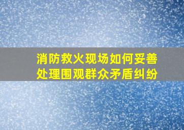 消防救火现场如何妥善处理围观群众矛盾纠纷