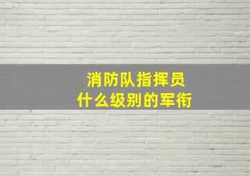 消防队指挥员什么级别的军衔