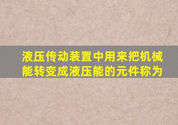 液压传动装置中用来把机械能转变成液压能的元件称为