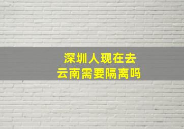 深圳人现在去云南需要隔离吗