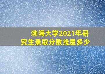 渤海大学2021年研究生录取分数线是多少