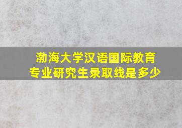 渤海大学汉语国际教育专业研究生录取线是多少