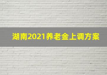 湖南2021养老金上调方案