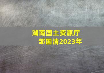 湖南国土资源厅邹国清2023年