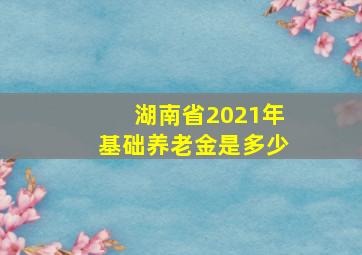 湖南省2021年基础养老金是多少