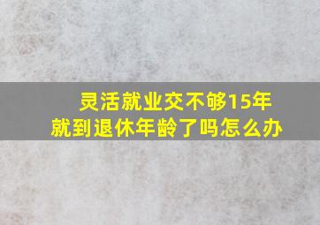 灵活就业交不够15年就到退休年龄了吗怎么办