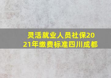 灵活就业人员社保2021年缴费标准四川成都