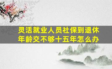 灵活就业人员社保到退休年龄交不够十五年怎么办