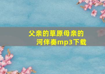 父亲的草原母亲的河伴奏mp3下载