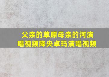 父亲的草原母亲的河演唱视频降央卓玛演唱视频