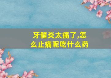 牙髓炎太痛了,怎么止痛呢吃什么药