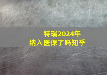 特瑞2024年纳入医保了吗知乎