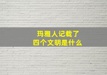 玛雅人记载了四个文明是什么