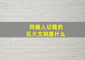 玛雅人记载的五大文明是什么