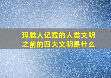 玛雅人记载的人类文明之前的四大文明是什么