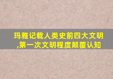 玛雅记载人类史前四大文明,第一次文明程度颠覆认知