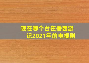 现在哪个台在播西游记2021年的电视剧