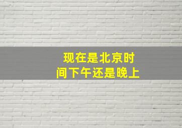 现在是北京时间下午还是晚上