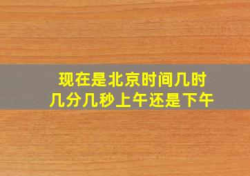 现在是北京时间几时几分几秒上午还是下午