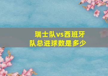 瑞士队vs西班牙队总进球数是多少