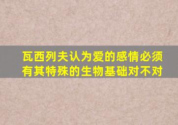 瓦西列夫认为爱的感情必须有其特殊的生物基础对不对