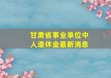 甘肃省事业单位中人退休金最新消息