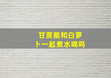 甘蔗能和白萝卜一起煮水喝吗