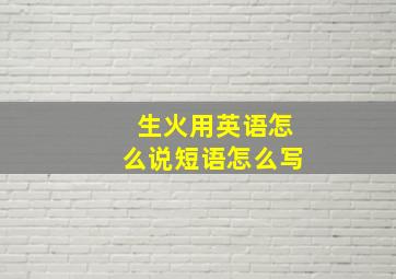 生火用英语怎么说短语怎么写