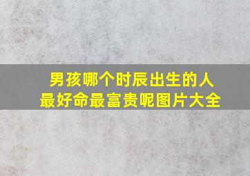 男孩哪个时辰出生的人最好命最富贵呢图片大全