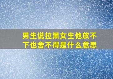 男生说拉黑女生他放不下也舍不得是什么意思