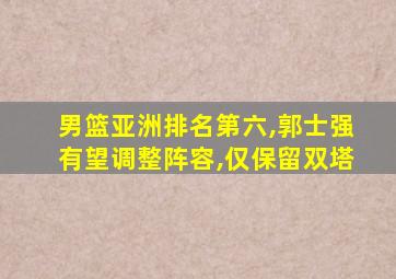 男篮亚洲排名第六,郭士强有望调整阵容,仅保留双塔