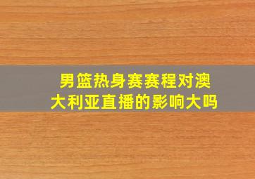 男篮热身赛赛程对澳大利亚直播的影响大吗