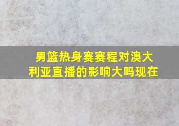 男篮热身赛赛程对澳大利亚直播的影响大吗现在