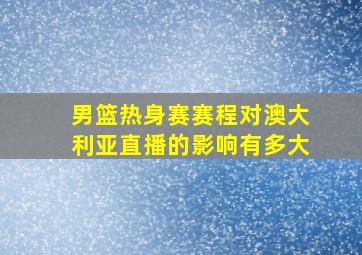 男篮热身赛赛程对澳大利亚直播的影响有多大