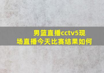 男篮直播cctv5现场直播今天比赛结果如何