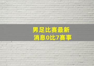 男足比赛最新消息0比7赛事