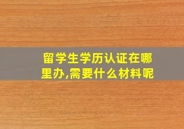 留学生学历认证在哪里办,需要什么材料呢