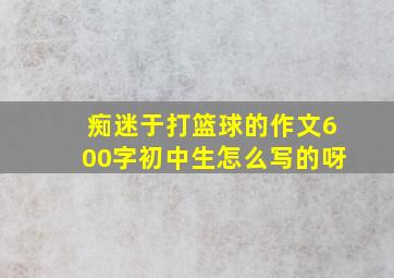 痴迷于打篮球的作文600字初中生怎么写的呀