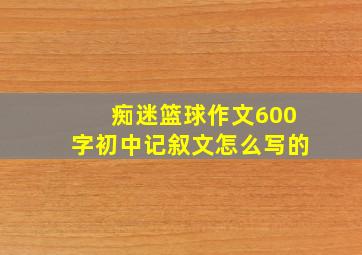 痴迷篮球作文600字初中记叙文怎么写的