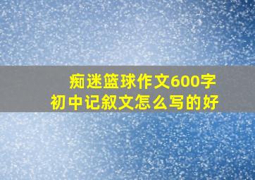 痴迷篮球作文600字初中记叙文怎么写的好